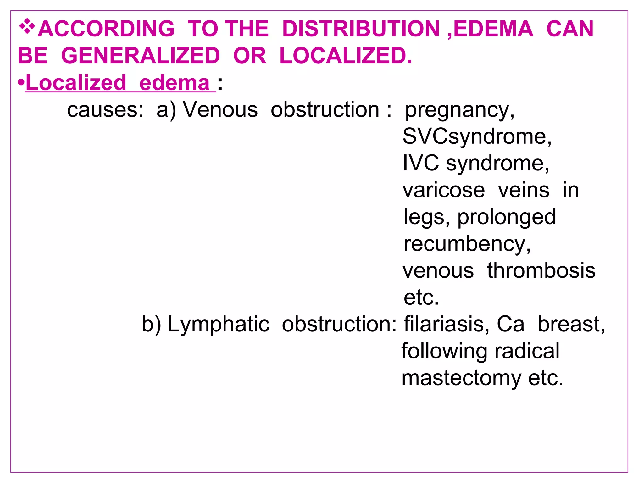 ACCORDING TO THE DISTRIBUTION ,EDEMA CAN
BE GENERALIZED OR LOCALIZED.
•Localized edema :
causes: a) Venous obstruction : pregnancy,
SVCsyndrome,
IVC syndrome,
varicose veins in
legs, prolonged
recumbency,
venous thrombosis
etc.
b) Lymphatic obstruction: filariasis, Ca breast,
following radical
mastectomy etc.
 