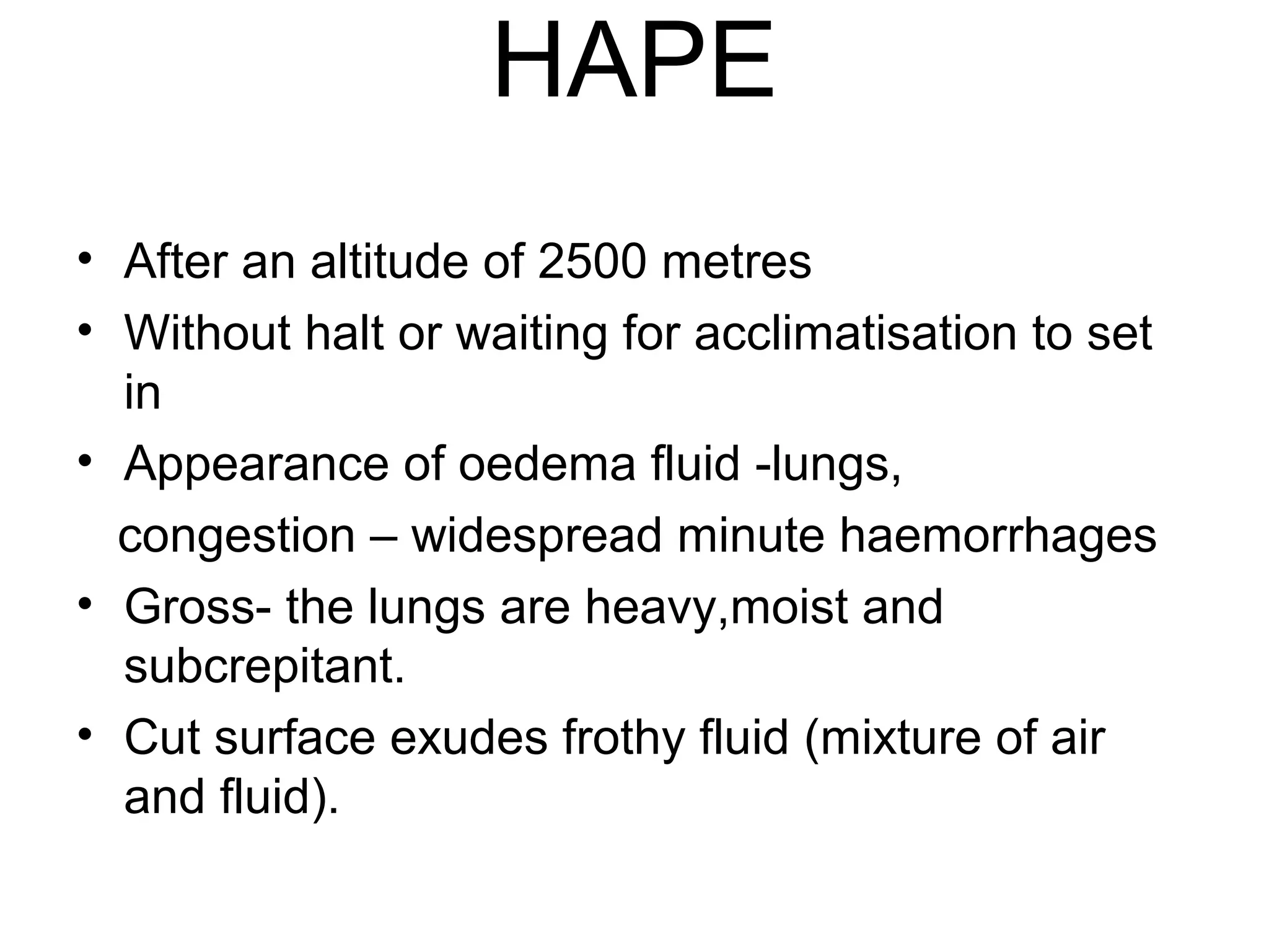 HAPE
• After an altitude of 2500 metres
• Without halt or waiting for acclimatisation to set
in
• Appearance of oedema fluid -lungs,
congestion – widespread minute haemorrhages
• Gross- the lungs are heavy,moist and
subcrepitant.
• Cut surface exudes frothy fluid (mixture of air
and fluid).
 