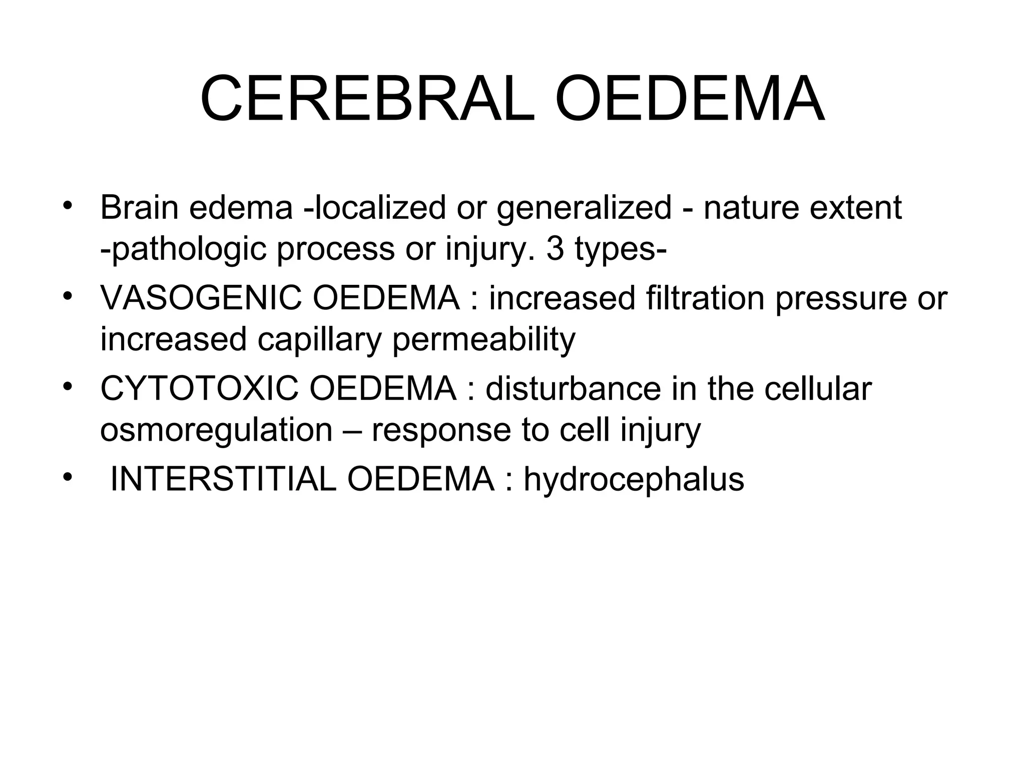CEREBRAL OEDEMA
• Brain edema -localized or generalized - nature extent
-pathologic process or injury. 3 types-
• VASOGENIC OEDEMA : increased filtration pressure or
increased capillary permeability
• CYTOTOXIC OEDEMA : disturbance in the cellular
osmoregulation – response to cell injury
• INTERSTITIAL OEDEMA : hydrocephalus
 
