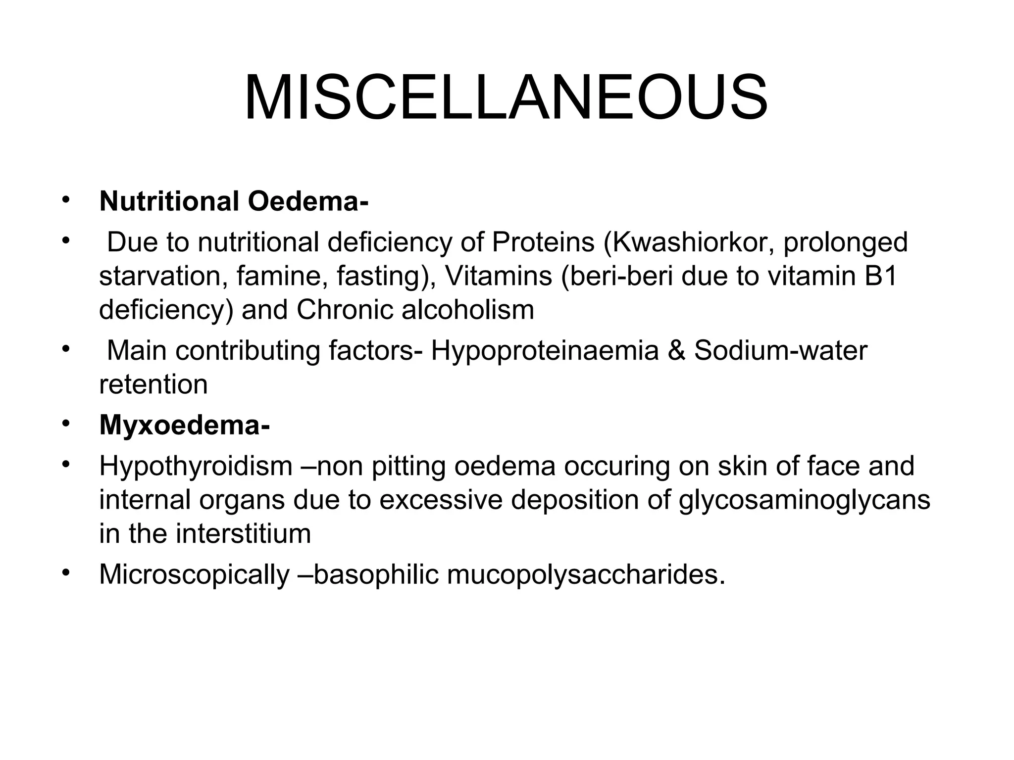 MISCELLANEOUS
• Nutritional Oedema-
• Due to nutritional deficiency of Proteins (Kwashiorkor, prolonged
starvation, famine, fasting), Vitamins (beri-beri due to vitamin B1
deficiency) and Chronic alcoholism
• Main contributing factors- Hypoproteinaemia & Sodium-water
retention
• Myxoedema-
• Hypothyroidism –non pitting oedema occuring on skin of face and
internal organs due to excessive deposition of glycosaminoglycans
in the interstitium
• Microscopically –basophilic mucopolysaccharides.
 