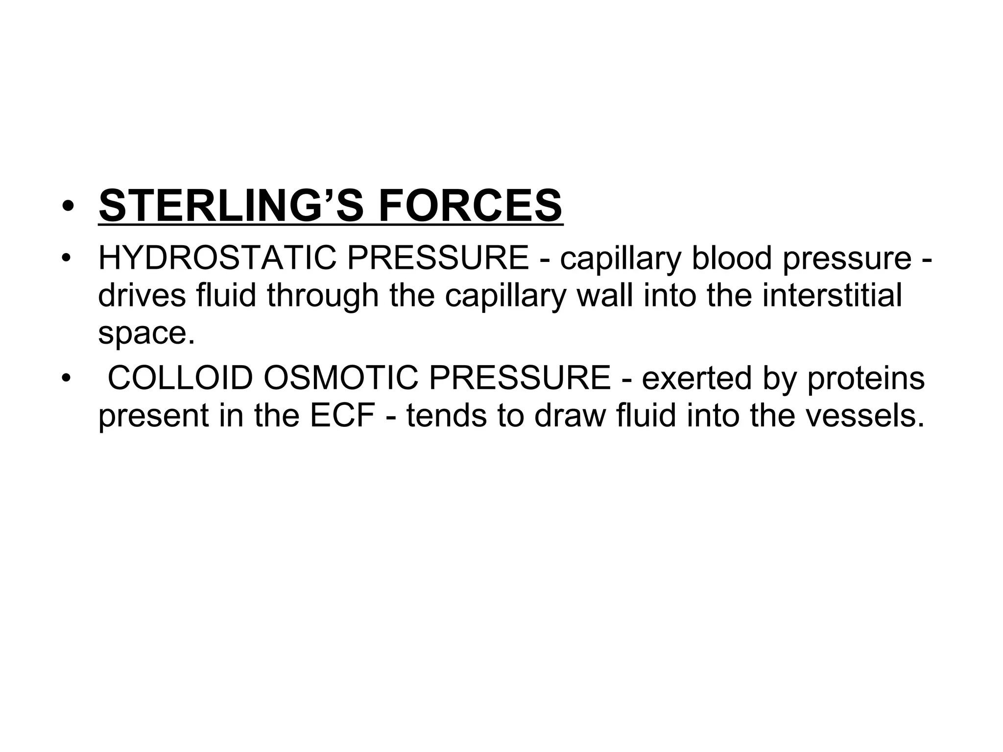 • STERLING’S FORCES
• HYDROSTATIC PRESSURE - capillary blood pressure -
drives fluid through the capillary wall into the interstitial
space.
• COLLOID OSMOTIC PRESSURE - exerted by proteins
present in the ECF - tends to draw fluid into the vessels.
 