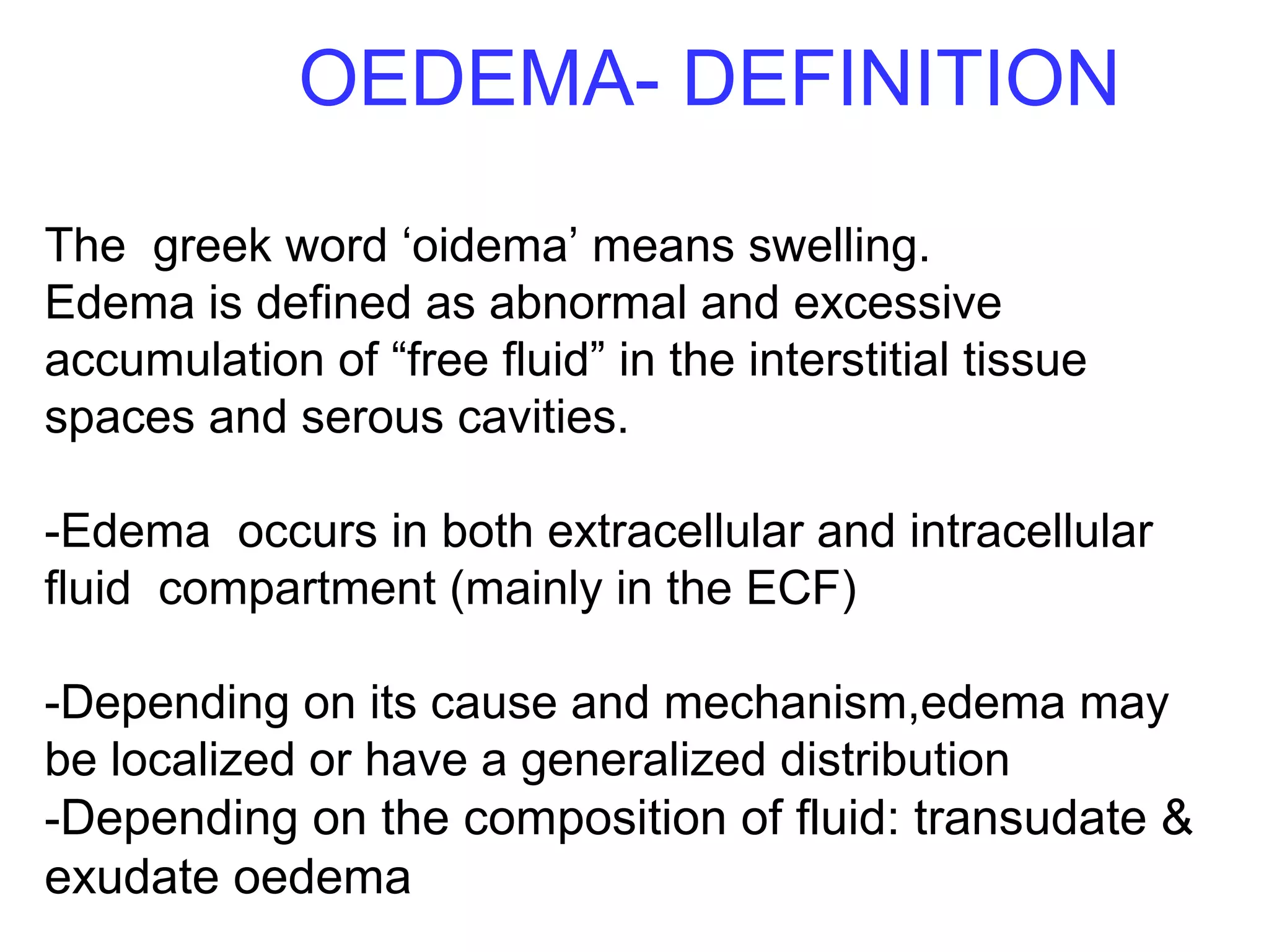 OEDEMA- DEFINITION
The greek word ‘oidema’ means swelling.
Edema is defined as abnormal and excessive
accumulation of “free fluid” in the interstitial tissue
spaces and serous cavities.
-Edema occurs in both extracellular and intracellular
fluid compartment (mainly in the ECF)
-Depending on its cause and mechanism,edema may
be localized or have a generalized distribution
-Depending on the composition of fluid: transudate &
exudate oedema
 