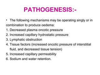 PATHOGENESIS:-
• The following mechanisms may be operating singly or in
combination to produce oedema:
1. Decreased plasma oncotic pressure
2. Increased capillary hydrostatic pressure
3. Lymphatic obstruction
4. Tissue factors (increased oncotic pressure of interstitial
fluid, and decreased tissue tension)
5. Increased capillary permeability
6. Sodium and water retention.
 