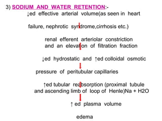 3) SODIUM AND WATER RETENTION:-
↓ed effective arterial volume(as seen in heart
failure, nephrotic syndrome,cirrhosis etc.)
renal efferent arteriolar constriction
and an elevation of filtration fraction
↓ed hydrostatic and ↑ed colloidal osmotic
pressure of peritubular capillaries
↑ed tubular reabsorption (proximal tubule
and ascending limb of loop of Henle)Na + H2O
↑ ed plasma volume
edema
 
