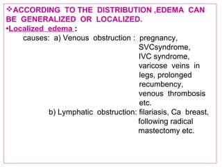 ACCORDING TO THE DISTRIBUTION ,EDEMA CAN
BE GENERALIZED OR LOCALIZED.
•Localized edema :
causes: a) Venous obstruction : pregnancy,
SVCsyndrome,
IVC syndrome,
varicose veins in
legs, prolonged
recumbency,
venous thrombosis
etc.
b) Lymphatic obstruction: filariasis, Ca breast,
following radical
mastectomy etc.
 
