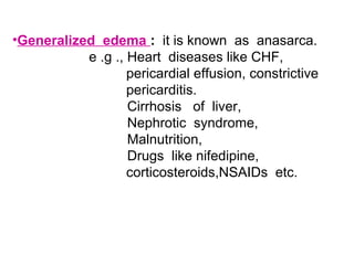 •Generalized edema : it is known as anasarca.
e .g ., Heart diseases like CHF,
pericardial effusion, constrictive
pericarditis.
Cirrhosis of liver,
Nephrotic syndrome,
Malnutrition,
Drugs like nifedipine,
corticosteroids,NSAIDs etc.
 