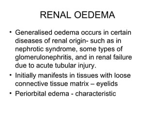 RENAL OEDEMA
• Generalised oedema occurs in certain
diseases of renal origin- such as in
nephrotic syndrome, some types of
glomerulonephritis, and in renal failure
due to acute tubular injury.
• Initially manifests in tissues with loose
connective tissue matrix – eyelids
• Periorbital edema - characteristic
 