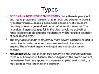Types
• OEDEMA IN NEPHROTIC SYNDROME- Since there is persistent
and heavy proteinuria (albuminuria) in nephrotic syndrome,there is
hypoalbuminaemia causing decreased plasma oncotic pressure
resulting in severe generalised oedema(nephrotic oedema). The
hypoalbuminaemia causes fall in the plasma volume activating
renin-angiotensin-aldosterone mechanism which results in retention
of sodium and water.
• The nephrotic oedema is classically more severe and marked and is
present in the subcutaneous tissues as well as in the visceral
organs. The affected organ is enlarged and heavy with tense
capsule.
• Microscopically, the oedema fluid separates the connective tissue
fibres of subcutaneous tissues. Depending upon the protein content,
the oedema fluid may appear homogeneous, pale, eosinophilic, or
may be deeply eosinophilic and granular.
 