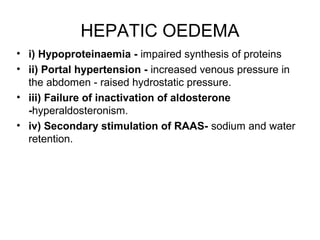 HEPATIC OEDEMA
• i) Hypoproteinaemia - impaired synthesis of proteins
• ii) Portal hypertension - increased venous pressure in
the abdomen - raised hydrostatic pressure.
• iii) Failure of inactivation of aldosterone
-hyperaldosteronism.
• iv) Secondary stimulation of RAAS- sodium and water
retention.
 