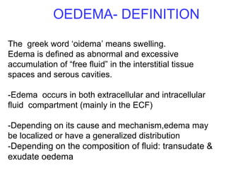 OEDEMA- DEFINITION
The greek word ‘oidema’ means swelling.
Edema is defined as abnormal and excessive
accumulation of “free fluid” in the interstitial tissue
spaces and serous cavities.
-Edema occurs in both extracellular and intracellular
fluid compartment (mainly in the ECF)
-Depending on its cause and mechanism,edema may
be localized or have a generalized distribution
-Depending on the composition of fluid: transudate &
exudate oedema
 