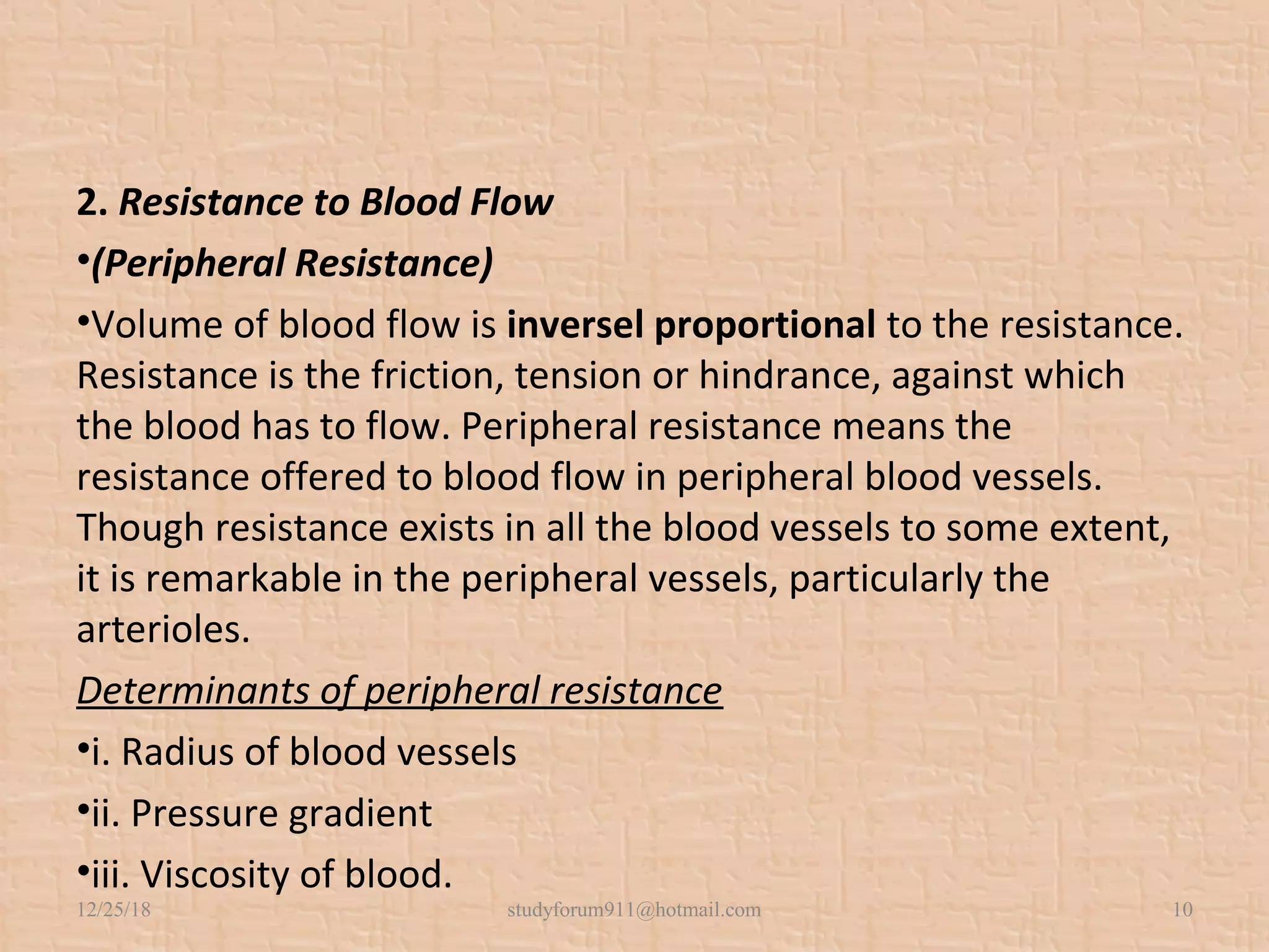 2. Resistance to Blood Flow
•(Peripheral Resistance)
•Volume of blood flow is inversel proportional to the resistance.
Resistance is the friction, tension or hindrance, against which
the blood has to flow. Peripheral resistance means the
resistance offered to blood flow in peripheral blood vessels.
Though resistance exists in all the blood vessels to some extent,
it is remarkable in the peripheral vessels, particularly the
arterioles.
Determinants of peripheral resistance
•i. Radius of blood vessels
•ii. Pressure gradient
•iii. Viscosity of blood.
12/25/18 studyforum911@hotmail.com 10
 