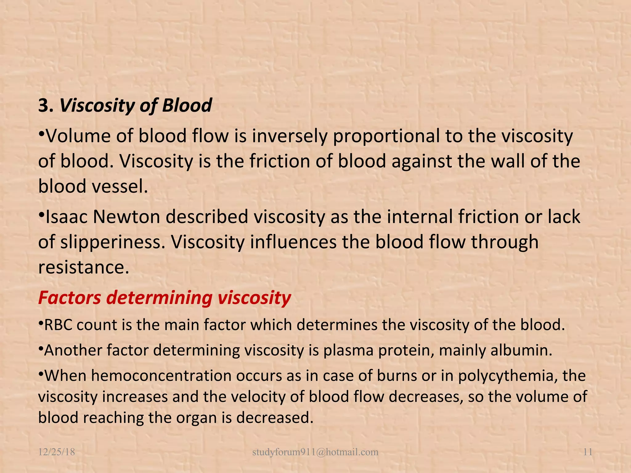 3. Viscosity of Blood
•Volume of blood flow is inversely proportional to the viscosity
of blood. Viscosity is the friction of blood against the wall of the
blood vessel.
•Isaac Newton described viscosity as the internal friction or lack
of slipperiness. Viscosity influences the blood flow through
resistance.
Factors determining viscosity
•RBC count is the main factor which determines the viscosity of the blood.
•Another factor determining viscosity is plasma protein, mainly albumin.
•When hemoconcentration occurs as in case of burns or in polycythemia, the
viscosity increases and the velocity of blood flow decreases, so the volume of
blood reaching the organ is decreased.
12/25/18 studyforum911@hotmail.com 11
 