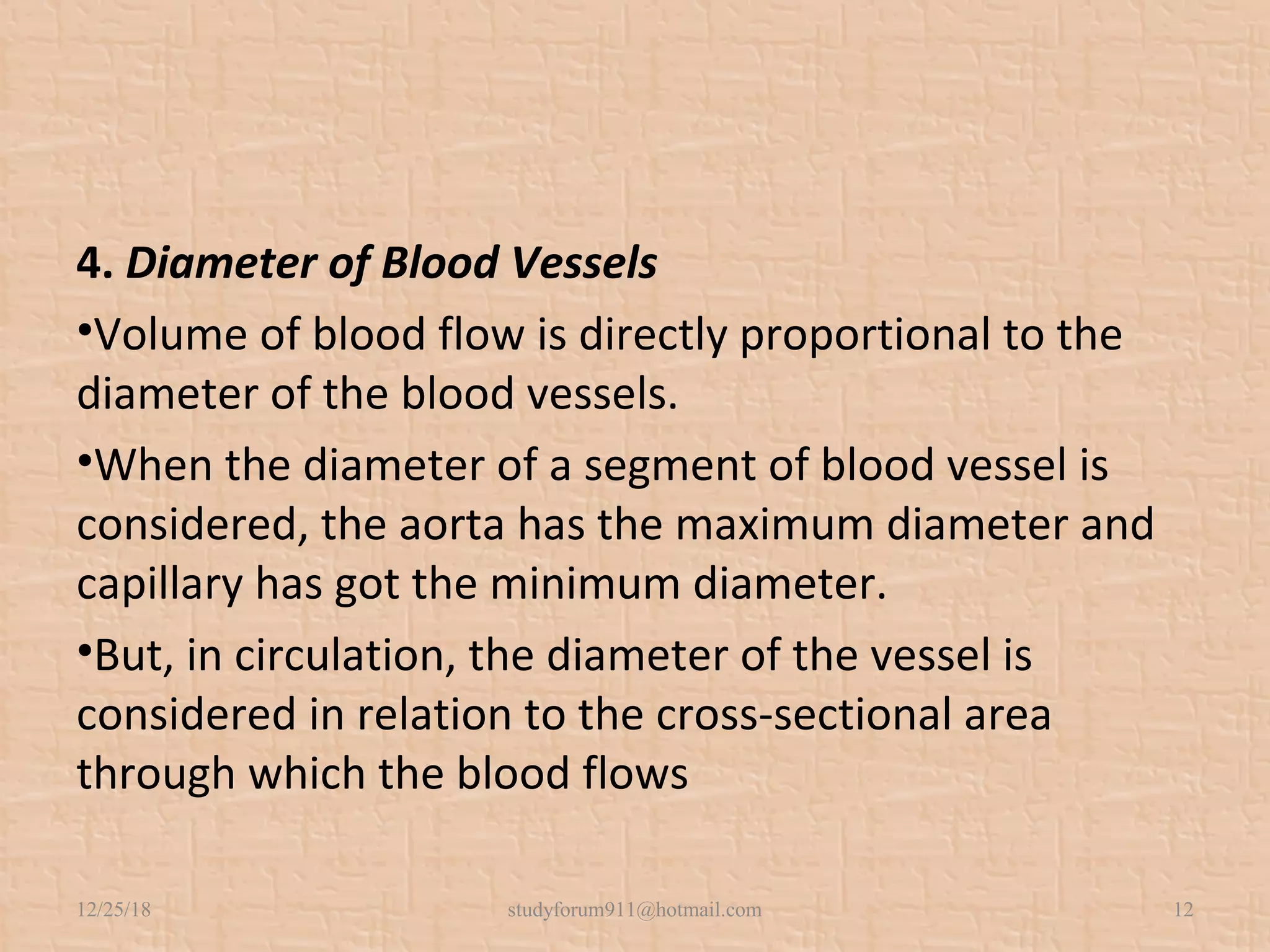 4. Diameter of Blood Vessels
•Volume of blood flow is directly proportional to the
diameter of the blood vessels.
•When the diameter of a segment of blood vessel is
considered, the aorta has the maximum diameter and
capillary has got the minimum diameter.
•But, in circulation, the diameter of the vessel is
considered in relation to the cross-sectional area
through which the blood flows
12/25/18 studyforum911@hotmail.com 12
 