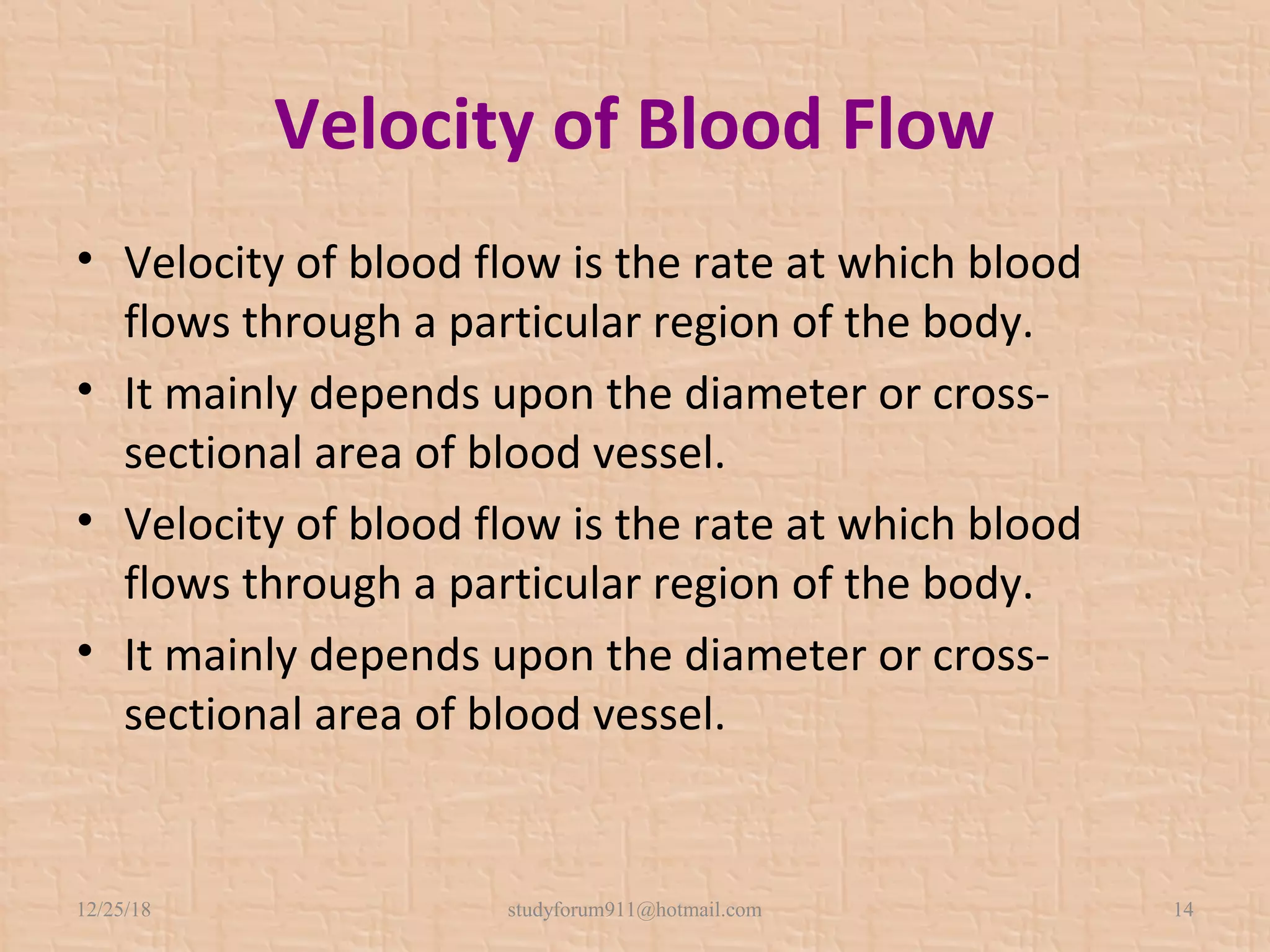 Velocity of Blood Flow
• Velocity of blood flow is the rate at which blood
flows through a particular region of the body.
• It mainly depends upon the diameter or cross-
sectional area of blood vessel.
• Velocity of blood flow is the rate at which blood
flows through a particular region of the body.
• It mainly depends upon the diameter or cross-
sectional area of blood vessel.
12/25/18 studyforum911@hotmail.com 14
 