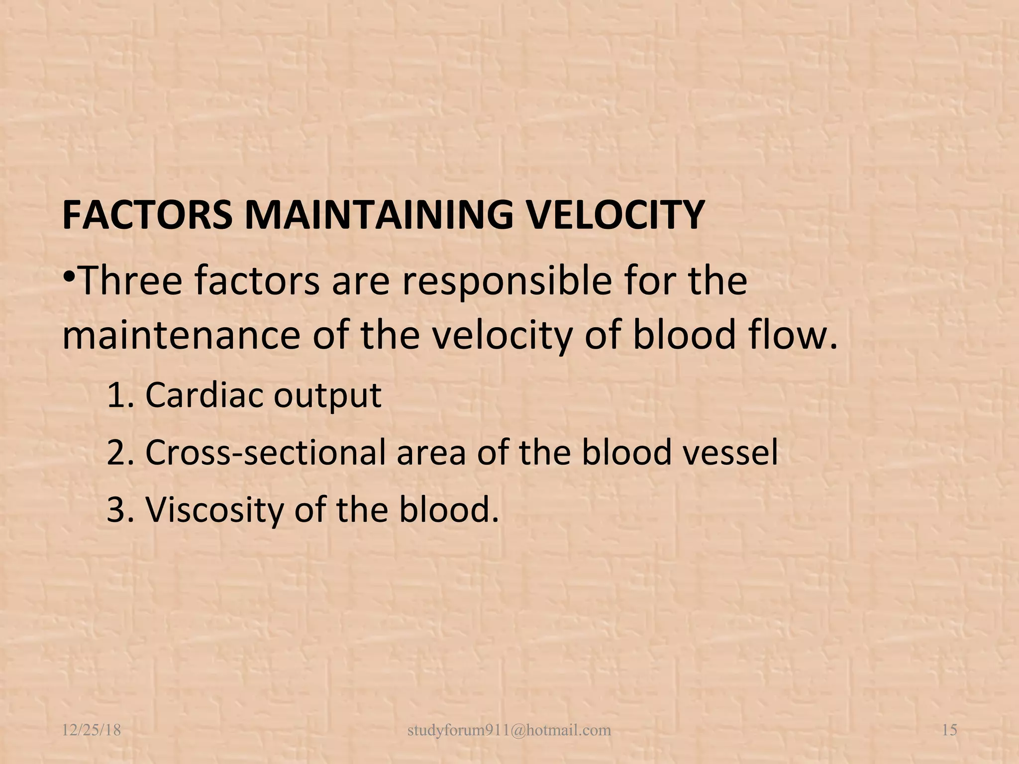 FACTORS MAINTAINING VELOCITY
•Three factors are responsible for the
maintenance of the velocity of blood flow.
1. Cardiac output
2. Cross-sectional area of the blood vessel
3. Viscosity of the blood.
12/25/18 studyforum911@hotmail.com 15
 