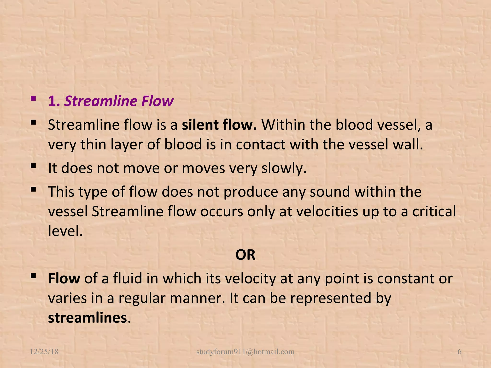  1. Streamline Flow
 Streamline flow is a silent flow. Within the blood vessel, a
very thin layer of blood is in contact with the vessel wall.
 It does not move or moves very slowly.
 This type of flow does not produce any sound within the
vessel Streamline flow occurs only at velocities up to a critical
level.
OR
 Flow of a fluid in which its velocity at any point is constant or
varies in a regular manner. It can be represented by
streamlines.
12/25/18 studyforum911@hotmail.com 6
 