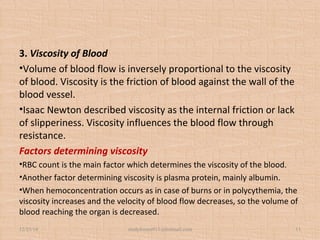 3. Viscosity of Blood
•Volume of blood flow is inversely proportional to the viscosity
of blood. Viscosity is the friction of blood against the wall of the
blood vessel.
•Isaac Newton described viscosity as the internal friction or lack
of slipperiness. Viscosity influences the blood flow through
resistance.
Factors determining viscosity
•RBC count is the main factor which determines the viscosity of the blood.
•Another factor determining viscosity is plasma protein, mainly albumin.
•When hemoconcentration occurs as in case of burns or in polycythemia, the
viscosity increases and the velocity of blood flow decreases, so the volume of
blood reaching the organ is decreased.
12/25/18 studyforum911@hotmail.com 11
 