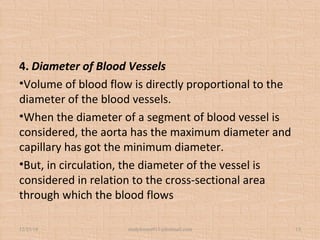 4. Diameter of Blood Vessels
•Volume of blood flow is directly proportional to the
diameter of the blood vessels.
•When the diameter of a segment of blood vessel is
considered, the aorta has the maximum diameter and
capillary has got the minimum diameter.
•But, in circulation, the diameter of the vessel is
considered in relation to the cross-sectional area
through which the blood flows
12/25/18 studyforum911@hotmail.com 12
 