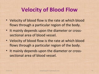 Velocity of Blood Flow
• Velocity of blood flow is the rate at which blood
flows through a particular region of the body.
• It mainly depends upon the diameter or cross-
sectional area of blood vessel.
• Velocity of blood flow is the rate at which blood
flows through a particular region of the body.
• It mainly depends upon the diameter or cross-
sectional area of blood vessel.
12/25/18 studyforum911@hotmail.com 14
 