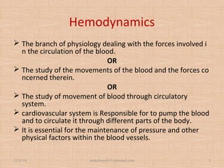Hemodynamics
 The branch of physiology dealing with the forces involved i
n the circulation of the blood. 
OR
 The study of the movements of the blood and the forces co
ncerned therein.
OR
 The study of movement of blood through circulatory 
system.
 cardiovascular system is Responsible for to pump the blood 
and to circulate it through different parts of the body.
 It is essential for the maintenance of pressure and other 
physical factors within the blood vessels.
12/25/18 studyforum911@hotmail.com 2
 