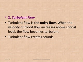 • 2. Turbulent Flow
• Turbulent flow is the noisy flow. When the
velocity of blood flow increases above critical
level, the flow becomes turbulent.
• Turbulent flow creates sounds.
12/25/18 studyforum911@hotmail.com 7
 
