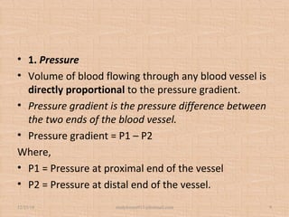 • 1. Pressure
• Volume of blood flowing through any blood vessel is
directly proportional to the pressure gradient.
• Pressure gradient is the pressure difference between
the two ends of the blood vessel.
• Pressure gradient = P1 – P2
Where,
• P1 = Pressure at proximal end of the vessel
• P2 = Pressure at distal end of the vessel.
12/25/18 studyforum911@hotmail.com 9
 