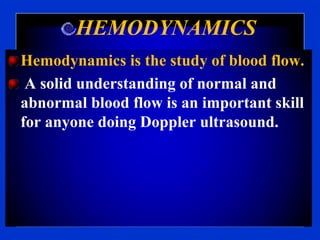 HEMODYNAMICS
Hemodynamics is the study of blood flow.
A solid understanding of normal and
abnormal blood flow is an important skill
for anyone doing Doppler ultrasound.
 