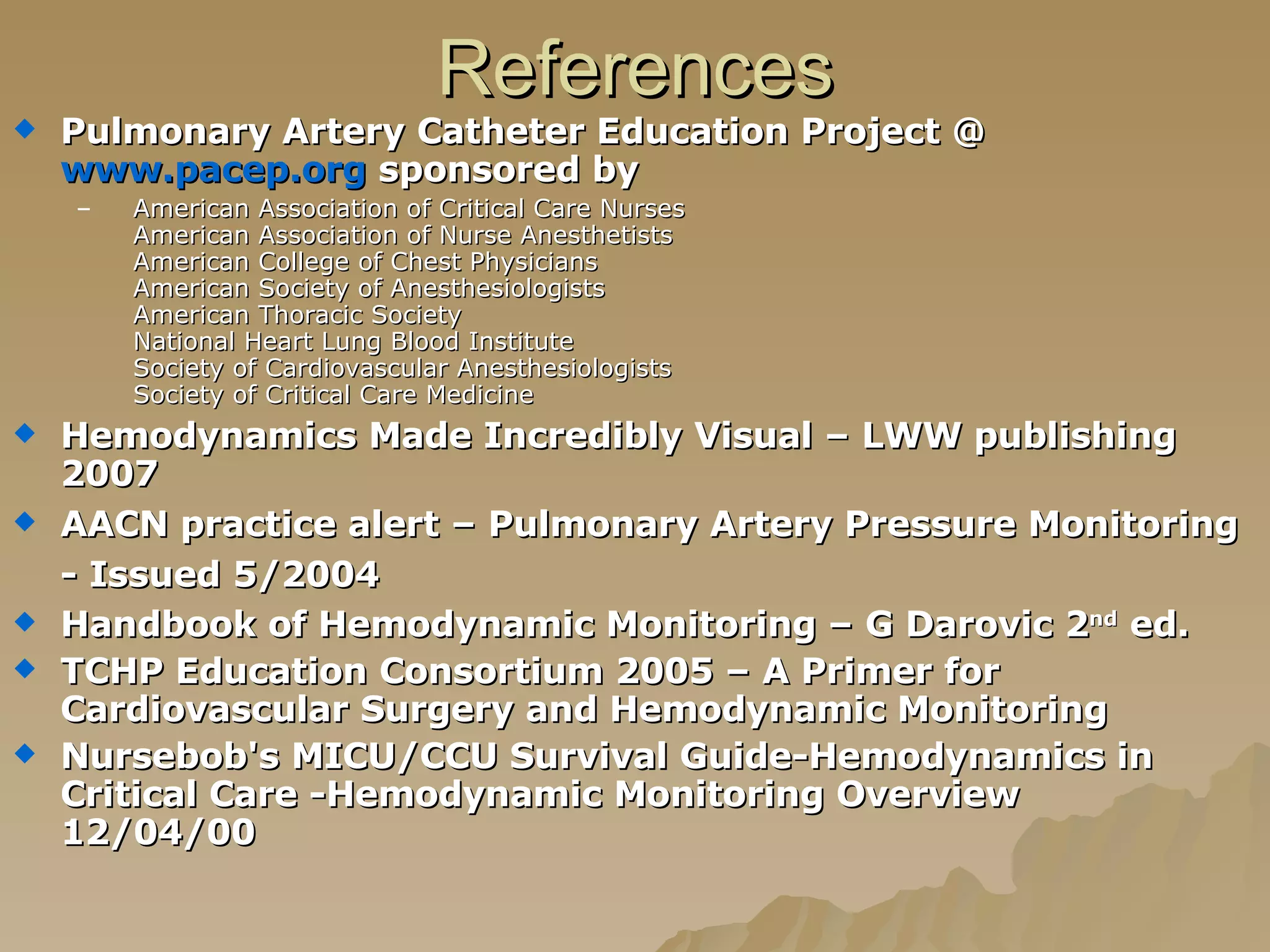 References Pulmonary Artery Catheter Education Project @  www.pacep.org  sponsored by  American Association of Critical Care Nurses   American Association of Nurse Anesthetists   American College of Chest Physicians   American Society of Anesthesiologists   American Thoracic Society   National Heart Lung Blood Institute   Society of Cardiovascular Anesthesiologists   Society of Critical Care Medicine Hemodynamics Made Incredibly Visual – LWW publishing 2007  AACN practice alert – Pulmonary Artery Pressure Monitoring - Issued 5/2004   Handbook of Hemodynamic Monitoring – G Darovic 2 nd  ed. TCHP Education Consortium 2005 – A Primer for Cardiovascular Surgery and Hemodynamic Monitoring  Nursebob's MICU/CCU Survival Guide-Hemodynamics in Critical Care -Hemodynamic Monitoring Overview 12/04/00 