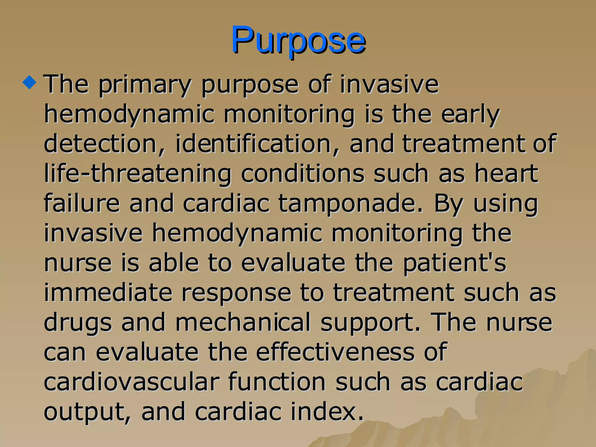 Purpose The primary purpose of invasive hemodynamic monitoring is the early detection, identification, and treatment of life-threatening conditions such as heart failure and cardiac tamponade. By using invasive hemodynamic monitoring the nurse is able to evaluate the patient's immediate response to treatment such as drugs and mechanical support. The nurse can evaluate the effectiveness of cardiovascular function such as cardiac output, and cardiac index.  