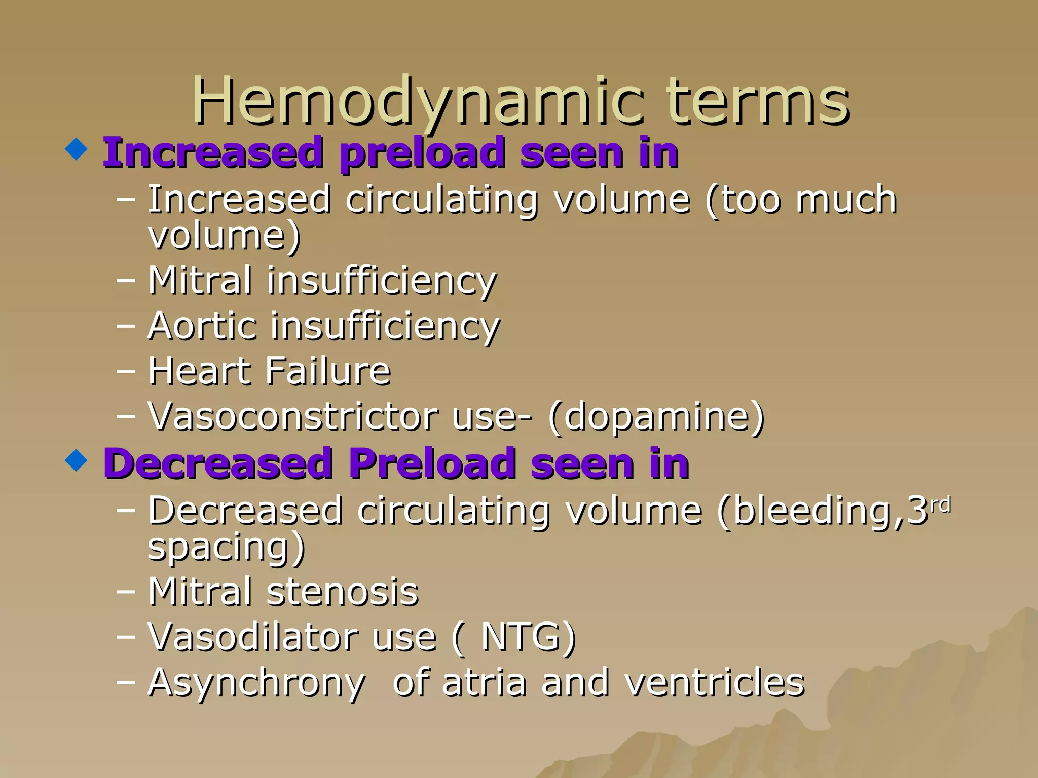 Hemodynamic terms Increased preload seen in   Increased circulating volume (too much volume) Mitral insufficiency Aortic insufficiency Heart Failure Vasoconstrictor use- (dopamine) Decreased Preload seen in Decreased circulating volume (bleeding,3 rd  spacing) Mitral stenosis  Vasodilator use ( NTG) Asynchrony  of atria and ventricles 