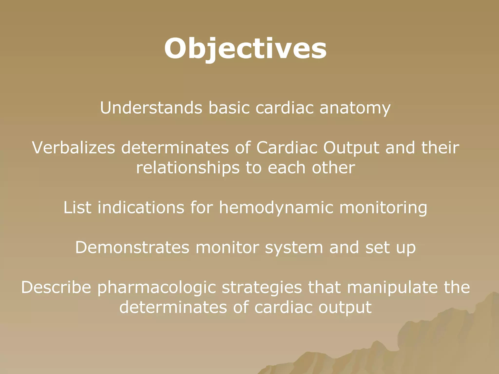 Objectives Understands basic cardiac anatomy Verbalizes determinates of Cardiac Output and their relationships to each other List indications for hemodynamic monitoring Demonstrates monitor system and set up Describe pharmacologic strategies that manipulate the determinates of cardiac output 
