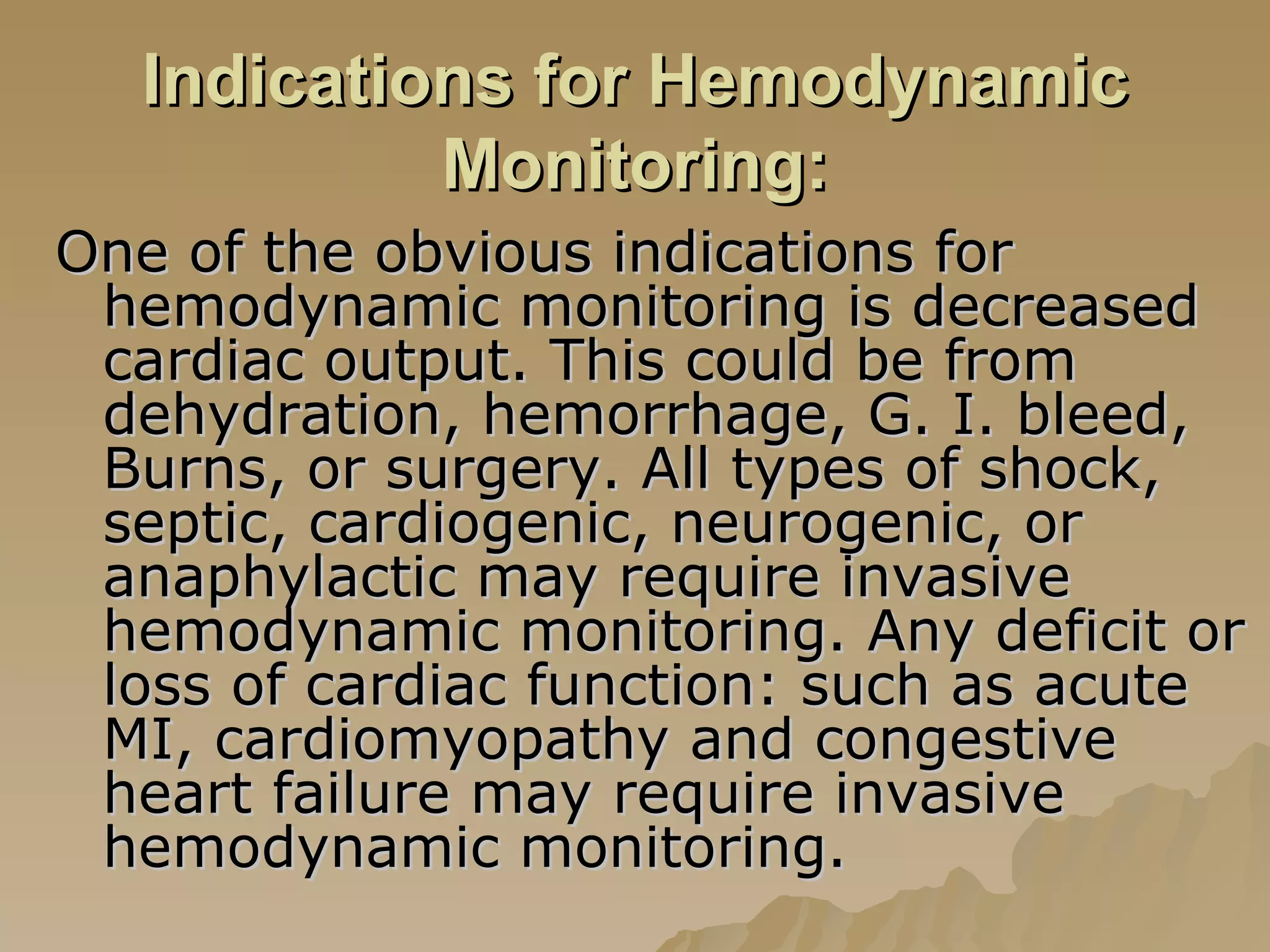 Indications for Hemodynamic Monitoring: One of the obvious indications for hemodynamic monitoring is decreased cardiac output. This could be from dehydration, hemorrhage, G. I. bleed, Burns, or surgery. All types of shock, septic, cardiogenic, neurogenic, or anaphylactic may require invasive hemodynamic monitoring. Any deficit or loss of cardiac function: such as acute MI, cardiomyopathy and congestive heart failure may require invasive hemodynamic monitoring.  