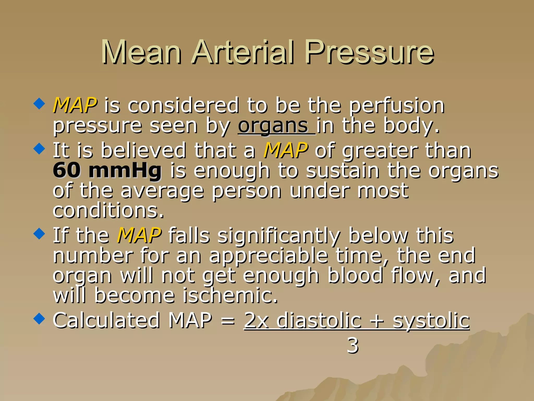 Mean Arterial Pressure MAP  is considered to be the perfusion pressure seen by  organs  in the body. It is believed that a  MAP  of greater than  60 mmHg  is enough to sustain the organs of the average person under most conditions. If the  MAP  falls significantly below this number for an appreciable time, the end organ will not get enough blood flow, and will become ischemic. Calculated MAP =  2x diastolic + systolic   3 