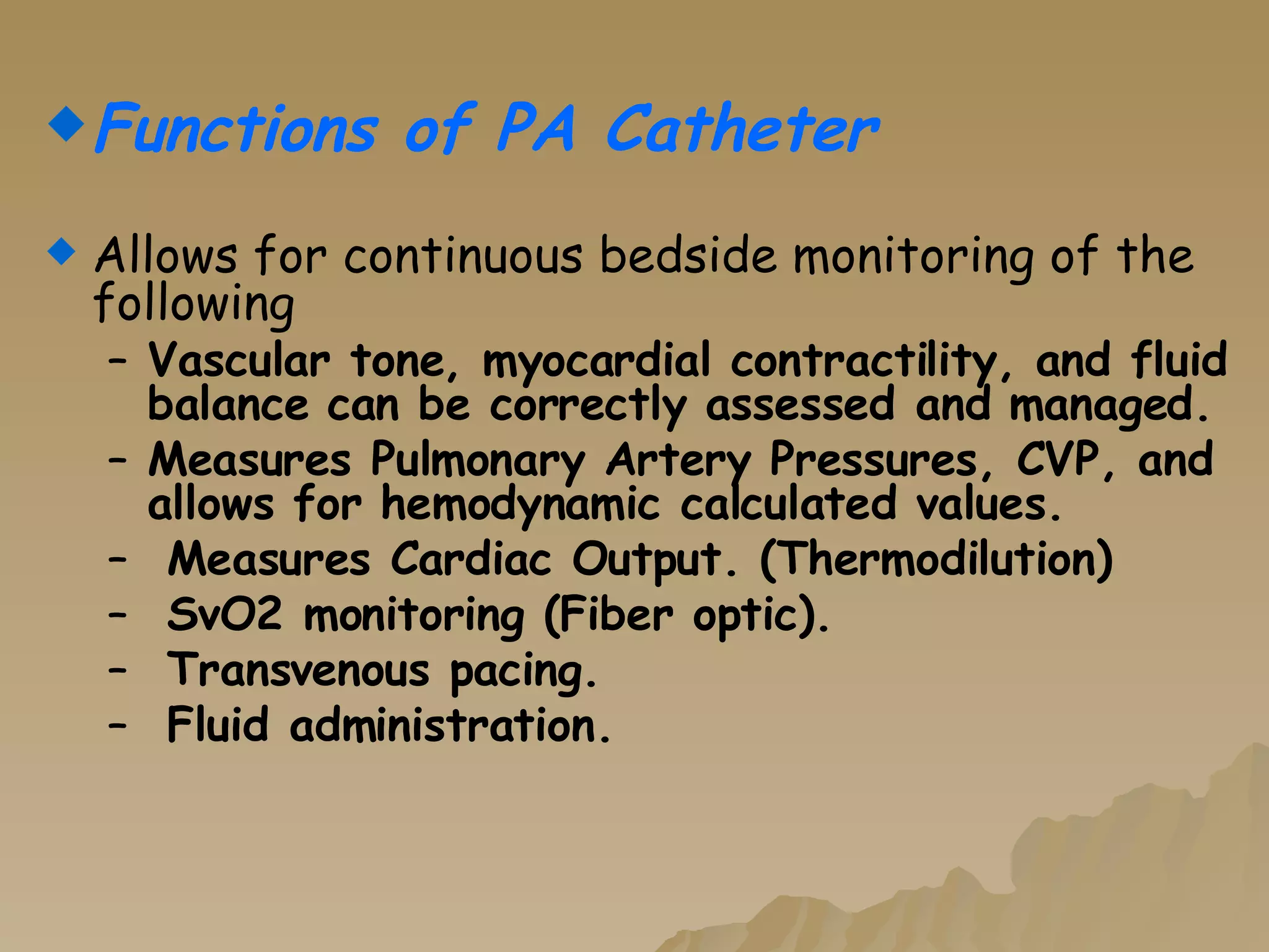 Functions of PA Catheter Allows for continuous bedside monitoring of the following   Vascular tone, myocardial contractility, and fluid balance can be correctly assessed and managed. Measures Pulmonary Artery Pressures, CVP, and allows for hemodynamic calculated values. Measures Cardiac Output. (Thermodilution) SvO2 monitoring (Fiber optic). Transvenous pacing. Fluid administration. 