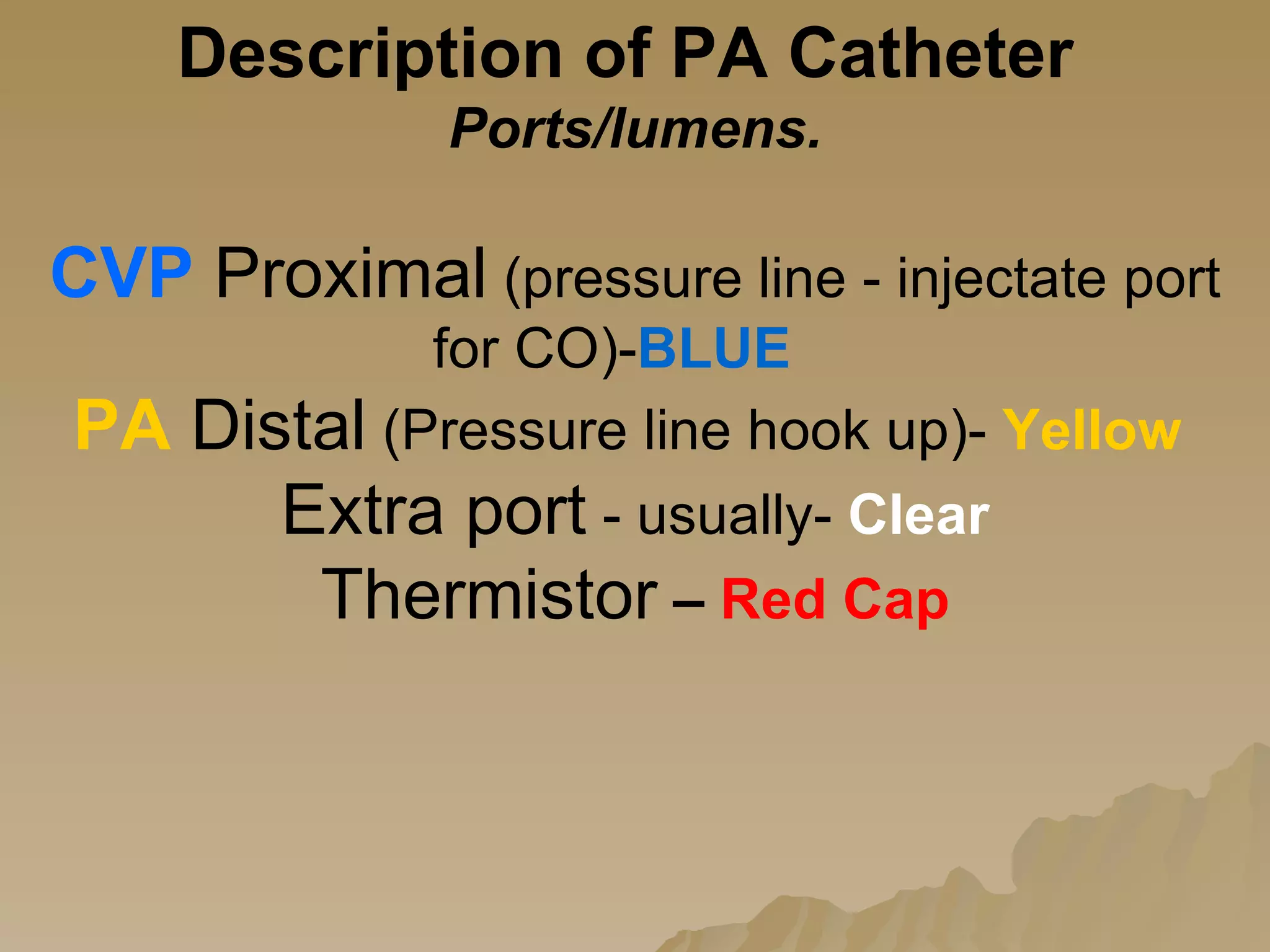 Description of PA Catheter  Ports/lumens. CVP   Proximal  (pressure line - injectate port for CO)- BLUE   PA  Distal  (Pressure line hook up)-  Yellow   Extra port  - usually-  Clear Thermistor   –   Red Cap 