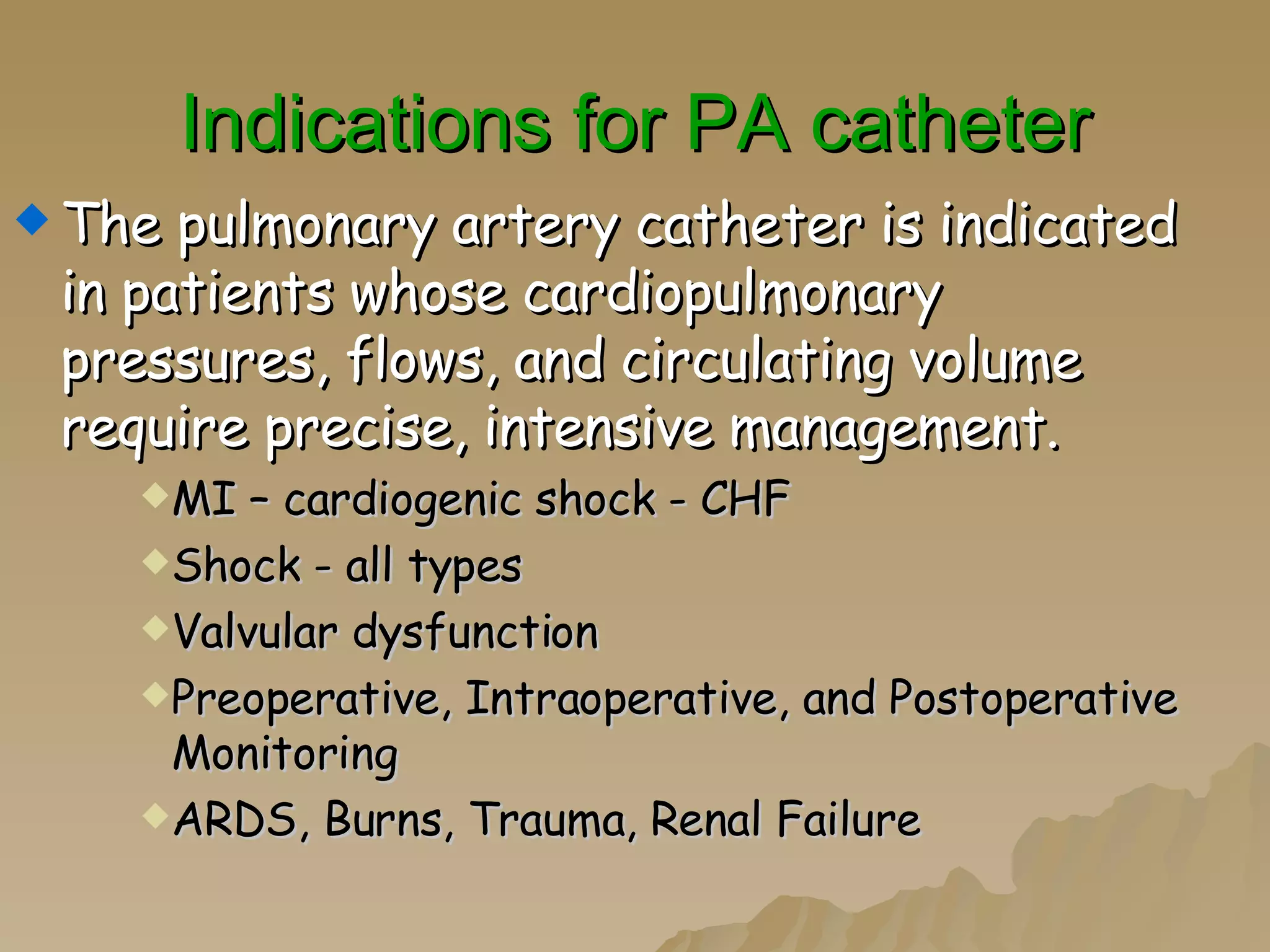 Indications for PA catheter The pulmonary artery catheter is indicated in patients whose cardiopulmonary pressures, flows, and circulating volume require precise, intensive management. MI – cardiogenic shock - CHF Shock - all types Valvular dysfunction Preoperative, Intraoperative, and Postoperative Monitoring ARDS, Burns, Trauma, Renal Failure 
