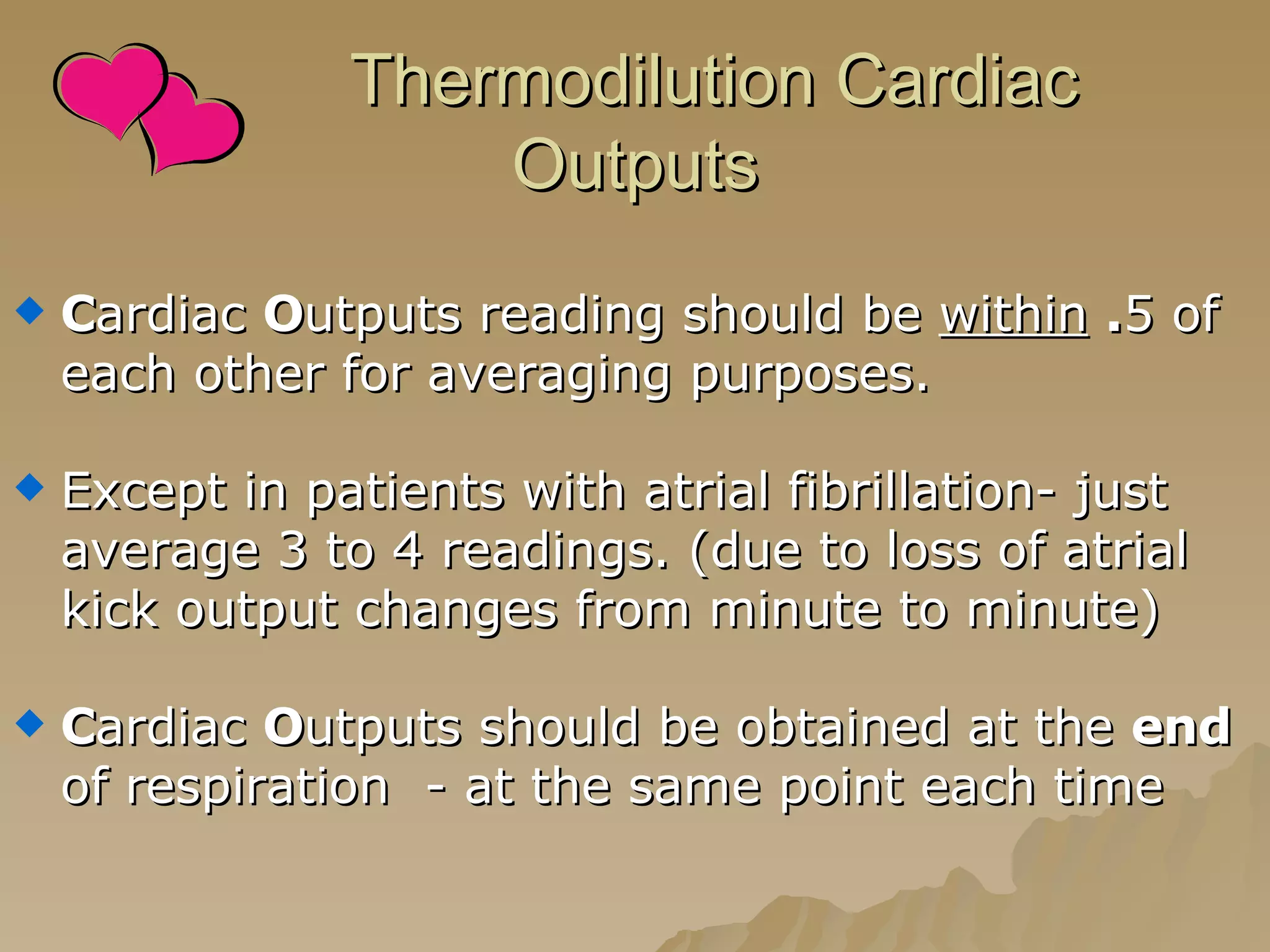 Thermodilution Cardiac Outputs C ardiac  O utputs reading should be  within   . 5 of each other for averaging purposes. Except in patients with atrial fibrillation- just average 3 to 4 readings. (due to loss of atrial kick output changes from minute to minute) C ardiac  O utputs should be obtained at the  end  of respiration  - at the same point each time 