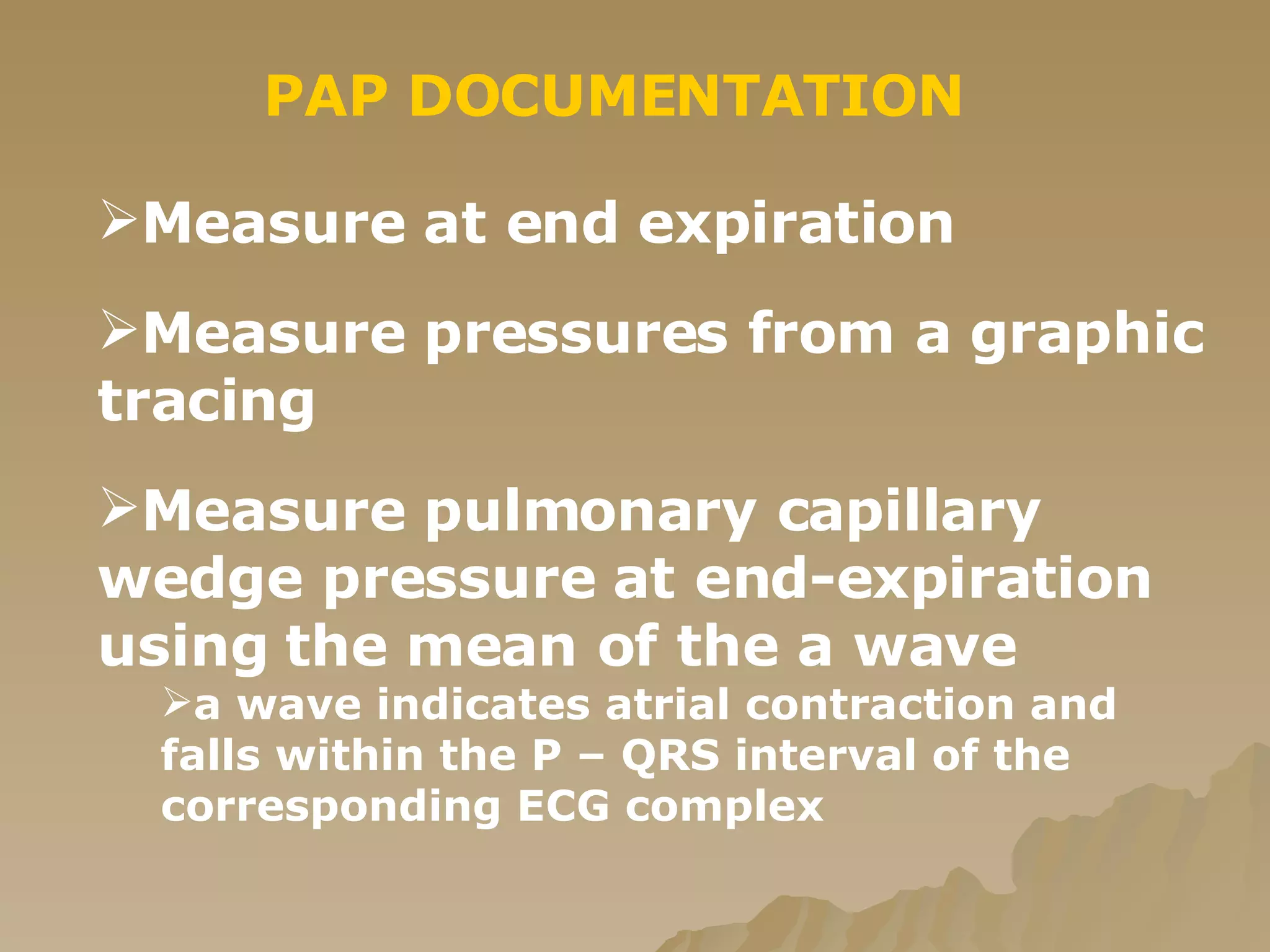 PAP DOCUMENTATION Measure at end expiration  Measure pressures from a graphic tracing  Measure pulmonary capillary wedge pressure at end-expiration using the mean of the a wave a wave indicates atrial contraction and  falls within the P – QRS interval of the corresponding ECG complex 