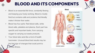 BLOOD AND ITS COMPONENTS
• Blood is an essential life force, constantly flowing
and keeping your body working. Blood is mostly
fluid but contains cells and proteins that literally
make it thicker than water.
• Blood has four parts: Red blood cells, white
blood cells, platelets and plasma. Each part has
specific and important tasks, from carrying
oxygen to carrying out waste products.
• Your blood also acts like a kind of health
barometer. Unusual blood test results may be
the first sign of changes that could point to
serious illness.
 