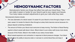 HEMODYNAMIC FACTORS
Hemodynamic factors are things that affect how well your blood flows. They
can make it easier or harder for your blood to get to your organs and tissues.
Your body makes constant adjustments to give your cells what they need.
Hemodynamic factors include:
• The size (diameter) of a blood vessel. It’s easier for your blood to move through a larger or more
open vessel. It’s harder for blood to flow through an artery that’s become narrow because of a
plaque deposit containing cholesterol.
• The amount of friction your blood must overcome to keep moving. The friction of blood flowing
against a blood vessel wall slows it down. Blood closer to your artery wall moves more slowly
because of this friction. Blood in the middle of your artery moves faster.
• Blood vessel expansion and contraction in response to blood pressure changes. Your blood
vessels have the ability to become wider or narrower to control blood flow and keep it
consistent.
 