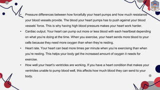 • Pressure differences between how forcefully your heart pumps and how much resistance
your blood vessels provide. The blood your heart pumps has to push against your blood
vessels’ force. This is why having high blood pressure makes your heart work harder.
• Cardiac output. Your heart can pump out more or less blood with each heartbeat depending
on what you’re doing at the time. When you exercise, your heart sends more blood to your
cells because they need more oxygen than when they’re resting.
• Heart rate. Your heart can beat more times per minute when you’re exercising than when
you’re resting. This helps your body get the increased amount of oxygen it needs for
exercise.
• How well your heart’s ventricles are working. If you have a heart condition that makes your
ventricles unable to pump blood well, this affects how much blood they can send to your
body.
 