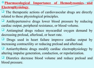 Pharmacological Importance of Hemodynamics and
Electrophysiology
 The therapeutic actions of cardiovascular drugs are directly
related to these physiological principles.
 Antihypertensive drugs lower blood pressure by reducing
cardiac output, peripheral resistance, or blood volume.
 Antianginal drugs reduce myocardial oxygen demand by
decreasing preload, afterload, or heart rate.
 Drugs used in heart failure improve cardiac output by
increasing contractility or reducing preload and afterload.
 Antiarrhythmic drugs modify cardiac electrophysiology by
altering impulse generation, conduction, or repolarization.
 Diuretics decrease blood volume and reduce preload and
blood pressure.
 