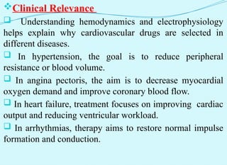 Clinical Relevance
 Understanding hemodynamics and electrophysiology
helps explain why cardiovascular drugs are selected in
different diseases.
 In hypertension, the goal is to reduce peripheral
resistance or blood volume.
 In angina pectoris, the aim is to decrease myocardial
oxygen demand and improve coronary blood flow.
 In heart failure, treatment focuses on improving cardiac
output and reducing ventricular workload.
 In arrhythmias, therapy aims to restore normal impulse
formation and conduction.
 