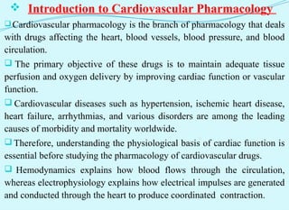  Introduction to Cardiovascular Pharmacology
Cardiovascular pharmacology is the branch of pharmacology that deals
with drugs affecting the heart, blood vessels, blood pressure, and blood
circulation.
 The primary objective of these drugs is to maintain adequate tissue
perfusion and oxygen delivery by improving cardiac function or vascular
function.
 Cardiovascular diseases such as hypertension, ischemic heart disease,
heart failure, arrhythmias, and various disorders are among the leading
causes of morbidity and mortality worldwide.
 Therefore, understanding the physiological basis of cardiac function is
essential before studying the pharmacology of cardiovascular drugs.
 Hemodynamics explains how blood flows through the circulation,
whereas electrophysiology explains how electrical impulses are generated
and conducted through the heart to produce coordinated contraction.
 