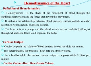  Hemodynamics of the Heart

Definition of Hemodynamics
 Hemodynamics is the study of the movement of blood through the
cardiovascular system and the forces that govern this movement.
 It includes the relationship between blood pressure, cardiac output, vascular
resistance, venous return, and blood volume.
 The heart acts as a pump, and the blood vessels act as conduits (pathways)
through which blood flows to all organs of the body.

Cardiac Output
 Cardiac output is the volume of blood pumped by one ventricle per minute.
 It is determined by the product of heart rate and stroke volume.
 In a healthy adult, the normal cardiac output is approximately 5 liters per
minute.
Cardiac Output=Heart Rate×Stroke Volume
 