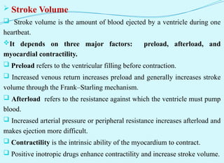  Stroke Volume
 Stroke volume is the amount of blood ejected by a ventricle during one
heartbeat.
It depends on three major factors: preload, afterload, and
myocardial contractility.
 Preload refers to the ventricular filling before contraction.
 Increased venous return increases preload and generally increases stroke
volume through the Frank–Starling mechanism.
 Afterload refers to the resistance against which the ventricle must pump
blood.
 Increased arterial pressure or peripheral resistance increases afterload and
makes ejection more difficult.
 Contractility is the intrinsic ability of the myocardium to contract.
 Positive inotropic drugs enhance contractility and increase stroke volume.
 