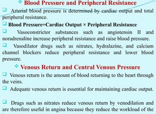  Blood Pressure and Peripheral Resistance
 Arterial blood pressure is determined by cardiac output and total
peripheral resistance.
 Blood Pressure=Cardiac Output × Peripheral Resistance
 Vasoconstrictor substances such as angiotensin II and
noradrenaline increase peripheral resistance and raise blood pressure.
 Vasodilator drugs such as nitrates, hydralazine, and calcium
channel blockers reduce peripheral resistance and lower blood
pressure.
 Venous Return and Central Venous Pressure
 Venous return is the amount of blood returning to the heart through
the veins.
 Adequate venous return is essential for maintaining cardiac output.
 Drugs such as nitrates reduce venous return by venodilation and
are therefore useful in angina because they reduce the workload of the
 