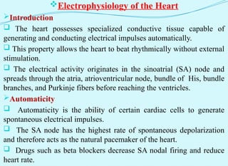 Electrophysiology of the Heart
Introduction
 The heart possesses specialized conductive tissue capable of
generating and conducting electrical impulses automatically.
 This property allows the heart to beat rhythmically without external
stimulation.
 The electrical activity originates in the sinoatrial (SA) node and
spreads through the atria, atrioventricular node, bundle of His, bundle
branches, and Purkinje fibers before reaching the ventricles.
Automaticity
 Automaticity is the ability of certain cardiac cells to generate
spontaneous electrical impulses.
 The SA node has the highest rate of spontaneous depolarization
and therefore acts as the natural pacemaker of the heart.
 Drugs such as beta blockers decrease SA nodal firing and reduce
heart rate.
 