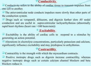 Conductivity
 Conductivity refers to the ability of cardiac tissue to transmit impulses from
one cell to another.
 The atrioventricular node conducts impulses more slowly than other parts of
the conduction system.
 Drugs such as verapamil, diltiazem, and digoxin further slow AV nodal
conduction and are useful in supraventricular tachyarrhythmias (abnormally
rapid heart rhythms (heart rate >100 beats/min))
 Excitability
 Excitability is the ability of cardiac cells to respond to a stimulus by
generating an action potential.
 Alterations in electrolyte concentrations, particularly potassium and calcium,
significantly influence excitability and may predispose to arrhythmias.
Contractility
 Contractility is the strength with which the myocardium contracts.
 Positive inotropic drugs such as digoxin increase contractility, whereas
negative inotropic drugs such as certain calcium channel blockers and beta
blockers reduce it.
 