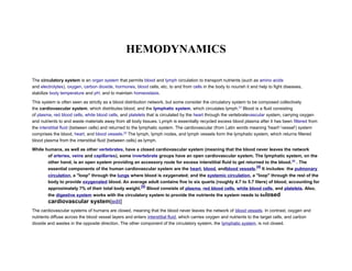 HEMODYNAMICS
The circulatory system is an organ system that permits blood and lymph circulation to transport nutrients (such as amino acids
and electrolytes), oxygen, carbon dioxide, hormones, blood cells, etc. to and from cells in the body to nourish it and help to fight diseases,
stabilize body temperature and pH, and to maintain homeostasis.
This system is often seen as strictly as a blood distribution network, but some consider the circulatory system to be composed collectively
the cardiovascular system, which distributes blood, and the lymphatic system, which circulates lymph.[1]
Blood is a fluid consisting
of plasma, red blood cells, white blood cells, and platelets that is circulated by the heart through the vertebratevascular system, carrying oxygen
and nutrients to and waste materials away from all body tissues. Lymph is essentially recycled excess blood plasma after it has been filtered from
the interstitial fluid (between cells) and returned to the lymphatic system. The cardiovascular (from Latin words meaning 'heart'-'vessel') system
comprises the blood, heart, and blood vessels.[2]
The lymph, lymph nodes, and lymph vessels form the lymphatic system, which returns filtered
blood plasma from the interstitial fluid (between cells) as lymph.
While humans, as well as other vertebrates, have a closed cardiovascular system (meaning that the blood never leaves the network
of arteries, veins and capillaries), some invertebrate groups have an open cardiovascular system. The lymphatic system, on the
other hand, is an open system providing an accessory route for excess interstitial fluid to get returned to the blood.[3]
. The
essential components of the human cardiovascular system are the heart, blood, andblood vessels.
[4]
It includes: the pulmonary
circulation, a "loop" through the lungs where blood is oxygenated; and the systemic circulation, a "loop" through the rest of the
body to provide oxygenated blood. An average adult contains five to six quarts (roughly 4.7 to 5.7 liters) of blood, accounting for
approximately 7% of their total body weight.
[5]
Blood consists of plasma, red blood cells, white blood cells, and platelets. Also,
the digestive system works with the circulatory system to provide the nutrients the system needs to kelosed
cardiovascular system[edit]
The cardiovascular systems of humans are closed, meaning that the blood never leaves the network of blood vessels. In contrast, oxygen and
nutrients diffuse across the blood vessel layers and enters interstitial fluid, which carries oxygen and nutrients to the target cells, and carbon
dioxide and wastes in the opposite direction. The other component of the circulatory system, the lymphatic system, is not closed.
 